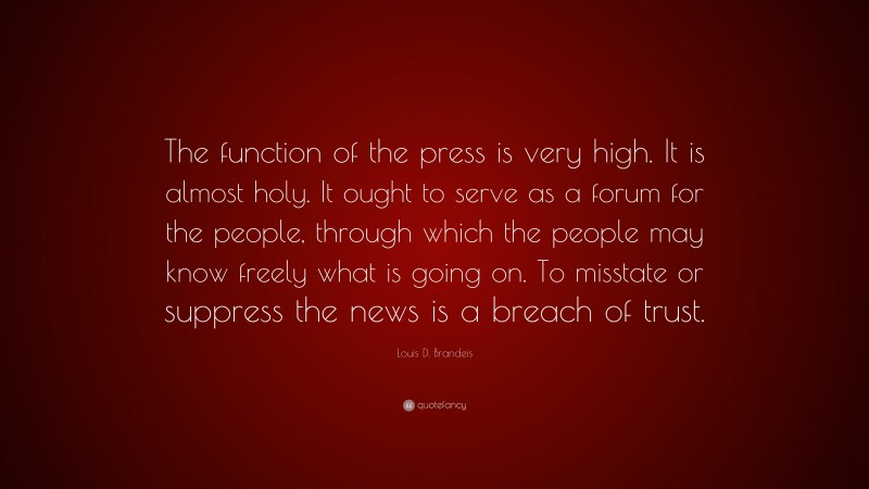 Louis D. Brandeis Quote: “The function of the press is very high. It is almost holy. It ought to serve as a forum for the people, through which the people may know freely what is going on. To misstate or suppress the news is a breach of trust.”