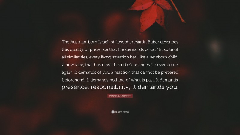 Marshall B. Rosenberg Quote: “The Austrian-born Israeli philosopher Martin Buber describes this quality of presence that life demands of us: “In spite of all similarities, every living situation has, like a newborn child, a new face, that has never been before and will never come again. It demands of you a reaction that cannot be prepared beforehand. It demands nothing of what is past. It demands presence, responsibility; it demands you.”