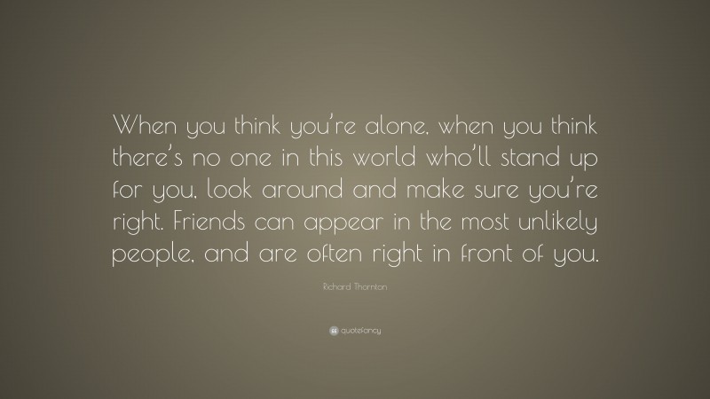 Richard Thornton Quote: “When you think you’re alone, when you think there’s no one in this world who’ll stand up for you, look around and make sure you’re right. Friends can appear in the most unlikely people, and are often right in front of you.”