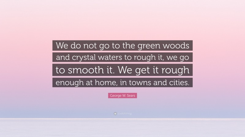 George W. Sears Quote: “We do not go to the green woods and crystal waters to rough it, we go to smooth it. We get it rough enough at home, in towns and cities.”