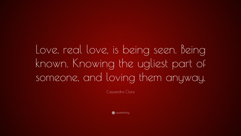 Cassandra Clare Quote: “Love, real love, is being seen. Being known. Knowing the ugliest part of someone, and loving them anyway.”