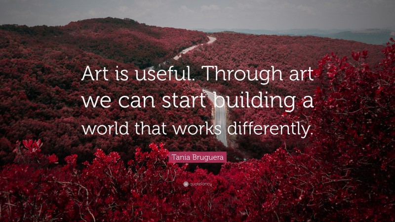 Tania Bruguera Quote: “Art is useful. Through art we can start building a world that works differently.”