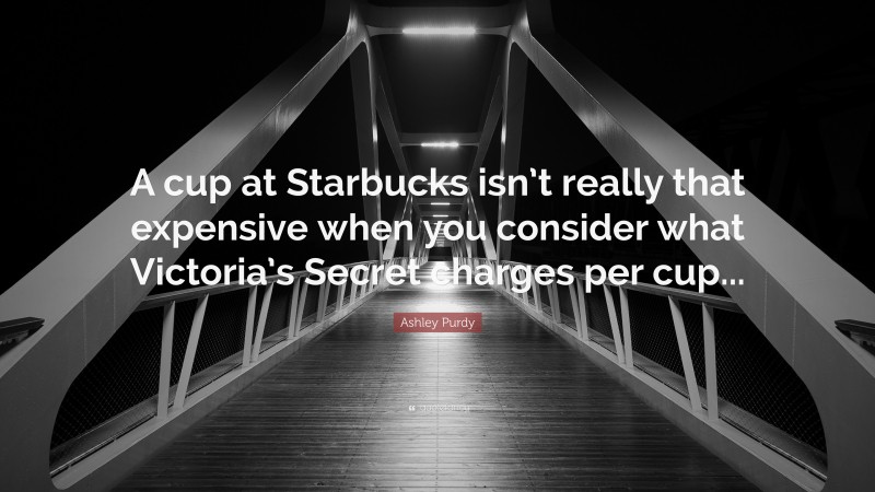 Ashley Purdy Quote: “A cup at Starbucks isn’t really that expensive when you consider what Victoria’s Secret charges per cup...”