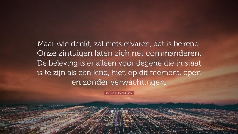 Marianne Fredriksson Quote: “Maar wie denkt, zal niets ervaren, dat is bekend. Onze zintuigen laten zich net commanderen. De beleving is er alleen voor degene die in staat is te zijn als een kind, hier, op dit moment, open en zonder verwachtingen.”