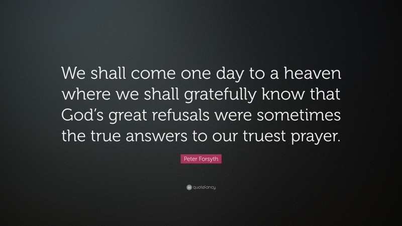 Peter Forsyth Quote: “We shall come one day to a heaven where we shall gratefully know that God’s great refusals were sometimes the true answers to our truest prayer.”