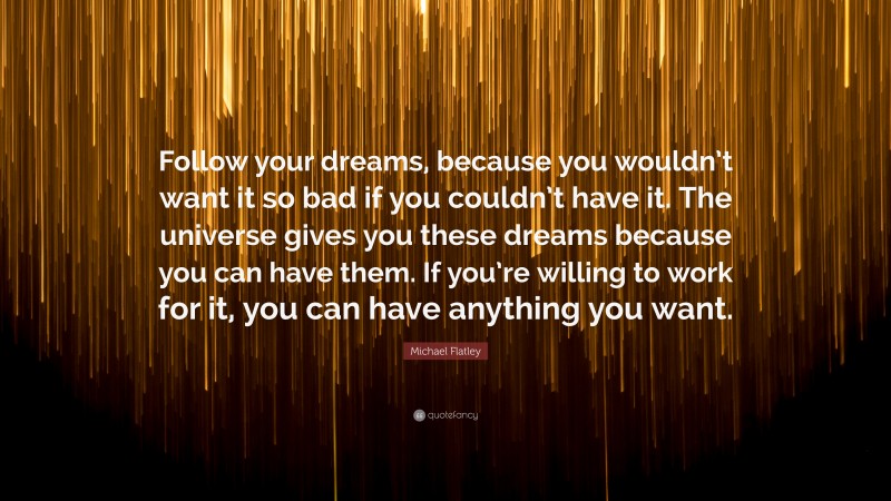 Michael Flatley Quote: “Follow your dreams, because you wouldn’t want it so bad if you couldn’t have it. The universe gives you these dreams because you can have them. If you’re willing to work for it, you can have anything you want.”