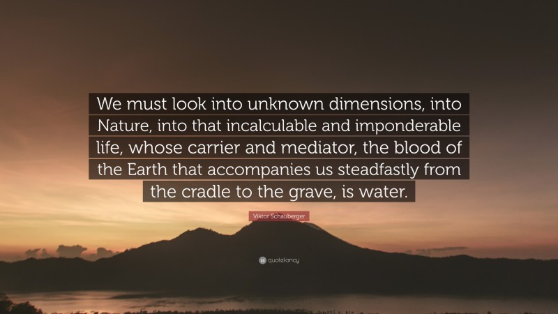 Viktor Schauberger Quote: “We must look into unknown dimensions, into Nature, into that incalculable and imponderable life, whose carrier and mediator, the blood of the Earth that accompanies us steadfastly from the cradle to the grave, is water.”