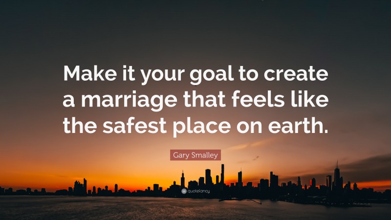 Gary Smalley Quote: “Make it your goal to create a marriage that feels like the safest place on earth.”