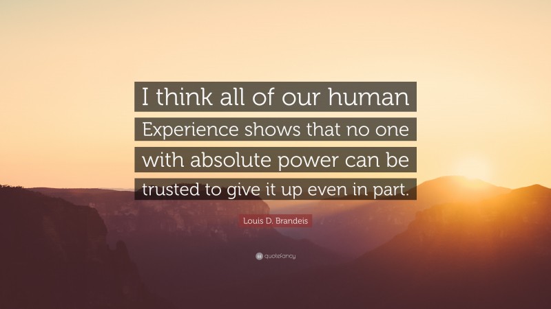 Louis D. Brandeis Quote: “I think all of our human Experience shows that no one with absolute power can be trusted to give it up even in part.”