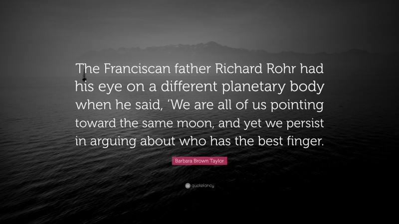 Barbara Brown Taylor Quote: “The Franciscan father Richard Rohr had his eye on a different planetary body when he said, ‘We are all of us pointing toward the same moon, and yet we persist in arguing about who has the best finger.”