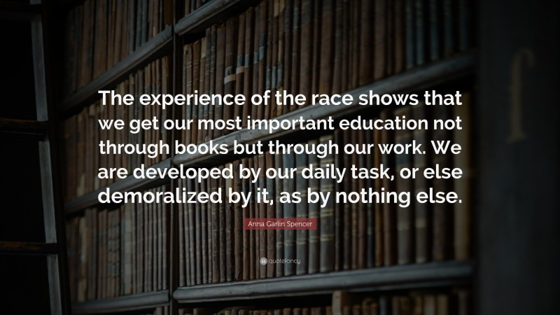 Anna Garlin Spencer Quote: “The experience of the race shows that we get our most important education not through books but through our work. We are developed by our daily task, or else demoralized by it, as by nothing else.”