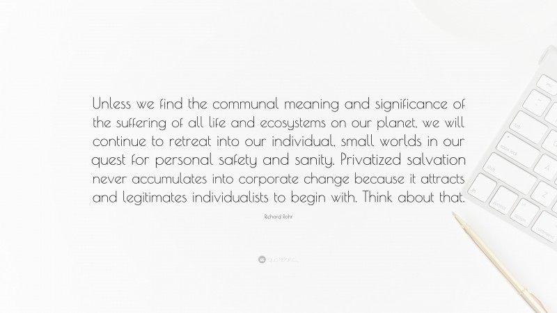 Richard Rohr Quote: “Unless we find the communal meaning and significance of the suffering of all life and ecosystems on our planet, we will continue to retreat into our individual, small worlds in our quest for personal safety and sanity. Privatized salvation never accumulates into corporate change because it attracts and legitimates individualists to begin with. Think about that.”