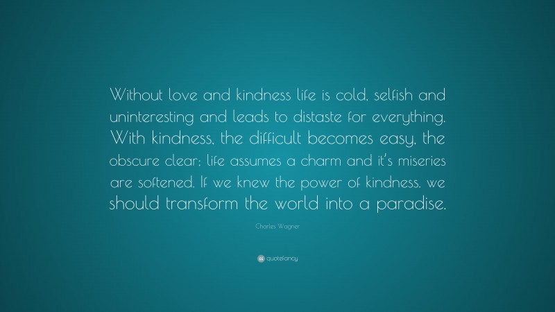 Charles Wagner Quote: “Without love and kindness life is cold, selfish and uninteresting and leads to distaste for everything. With kindness, the difficult becomes easy, the obscure clear; life assumes a charm and it’s miseries are softened. If we knew the power of kindness. we should transform the world into a paradise.”