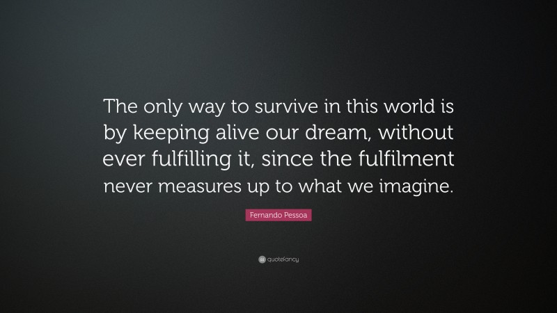Fernando Pessoa Quote: “The only way to survive in this world is by keeping alive our dream, without ever fulfilling it, since the fulfilment never measures up to what we imagine.”