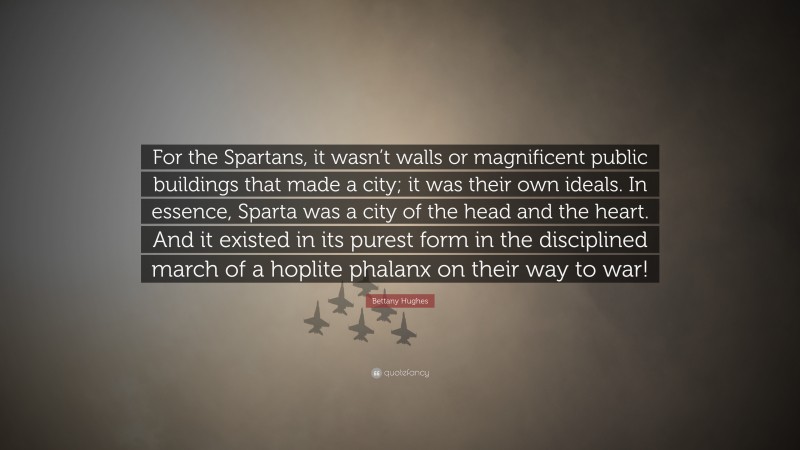 Bettany Hughes Quote: “For the Spartans, it wasn’t walls or magnificent public buildings that made a city; it was their own ideals. In essence, Sparta was a city of the head and the heart. And it existed in its purest form in the disciplined march of a hoplite phalanx on their way to war!”