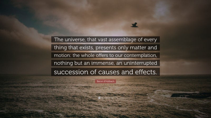 Baron d'Holbach Quote: “The universe, that vast assemblage of every thing that exists, presents only matter and motion: the whole offers to our contemplation, nothing but an immense, an uninterrupted succession of causes and effects.”