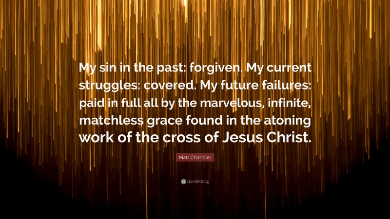 Matt Chandler Quote: “My sin in the past: forgiven. My current struggles: covered. My future failures: paid in full all by the marvelous, infinite, matchless grace found in the atoning work of the cross of Jesus Christ.”