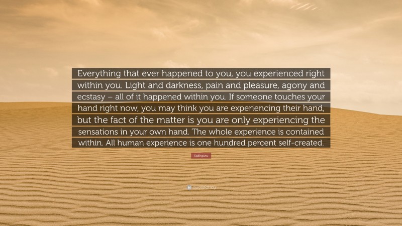 Sadhguru Quote: “Everything that ever happened to you, you experienced right within you. Light and darkness, pain and pleasure, agony and ecstasy – all of it happened within you. If someone touches your hand right now, you may think you are experiencing their hand, but the fact of the matter is you are only experiencing the sensations in your own hand. The whole experience is contained within. All human experience is one hundred percent self-created.”