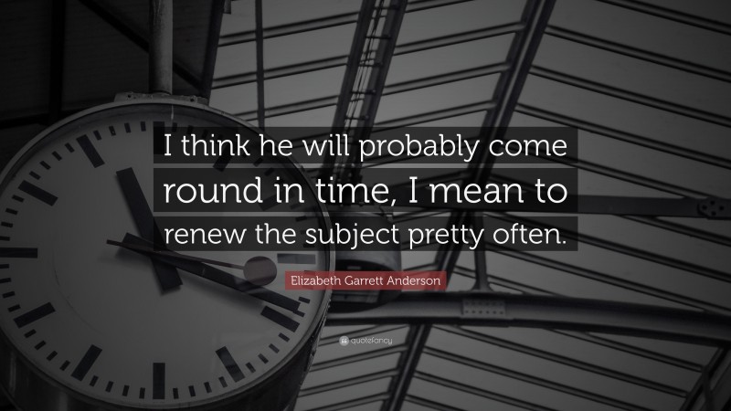 Elizabeth Garrett Anderson Quote: “I think he will probably come round in time, I mean to renew the subject pretty often.”