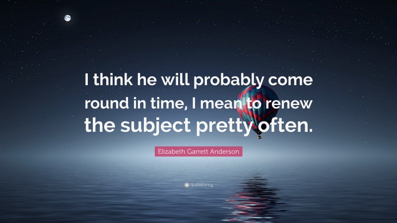 Elizabeth Garrett Anderson Quote: “I think he will probably come round in time, I mean to renew the subject pretty often.”