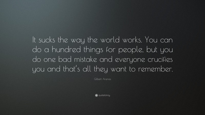 Gilbert Arenas Quote: “It sucks the way the world works. You can do a hundred things for people, but you do one bad mistake and everyone crucifies you and that’s all they want to remember.”