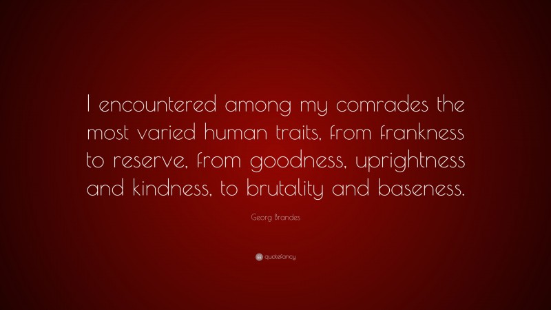 Georg Brandes Quote: “I encountered among my comrades the most varied human traits, from frankness to reserve, from goodness, uprightness and kindness, to brutality and baseness.”
