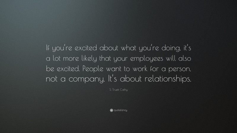 S. Truett Cathy Quote: “If you’re excited about what you’re doing, it’s a lot more likely that your employees will also be excited. People want to work for a person, not a company. It’s about relationships.”