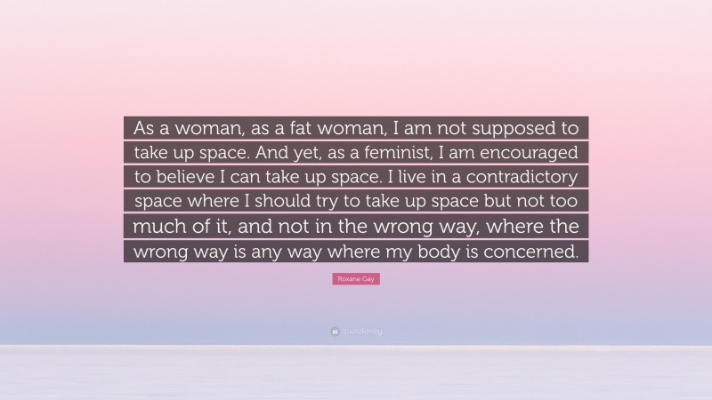 Roxane Gay Quote: “As a woman, as a fat woman, I am not supposed to take up space. And yet, as a feminist, I am encouraged to believe I can take up space. I live in a contradictory space where I should try to take up space but not too much of it, and not in the wrong way, where the wrong way is any way where my body is concerned.”