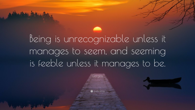 Gorgias Quote: “Being is unrecognizable unless it manages to seem, and seeming is feeble unless it manages to be.”