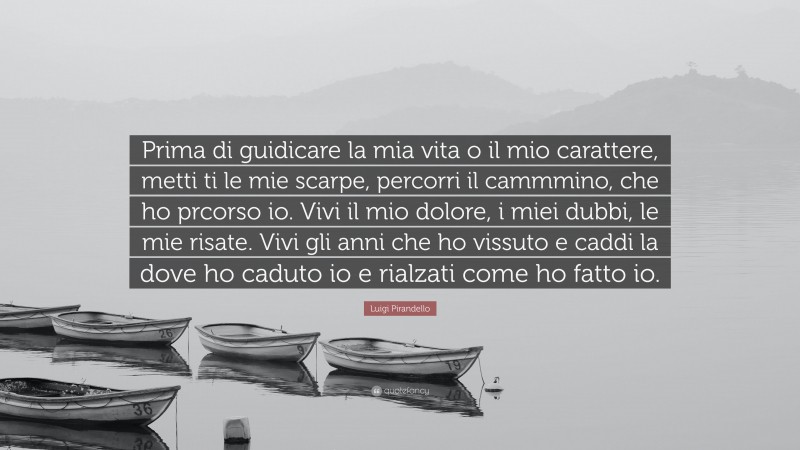 Luigi Pirandello Quote: “Prima di guidicare la mia vita o il mio carattere, metti ti le mie scarpe, percorri il cammmino, che ho prcorso io. Vivi il mio dolore, i miei dubbi, le mie risate. Vivi gli anni che ho vissuto e caddi la dove ho caduto io e rialzati come ho fatto io.”