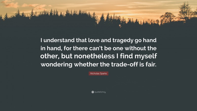 Nicholas Sparks Quote: “I understand that love and tragedy go hand in hand, for there can’t be one without the other, but nonetheless I find myself wondering whether the trade-off is fair.”