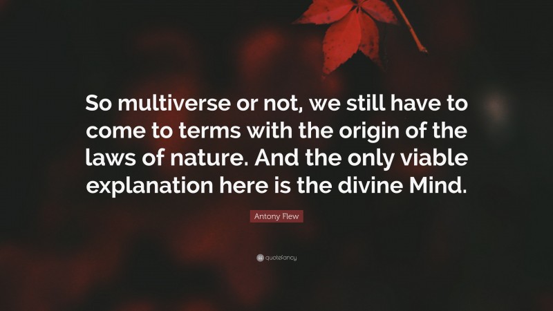 Antony Flew Quote: “So multiverse or not, we still have to come to terms with the origin of the laws of nature. And the only viable explanation here is the divine Mind.”