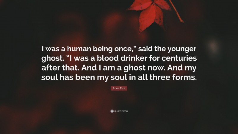 Anne Rice Quote: “I was a human being once,” said the younger ghost. “I was a blood drinker for centuries after that. And I am a ghost now. And my soul has been my soul in all three forms.”