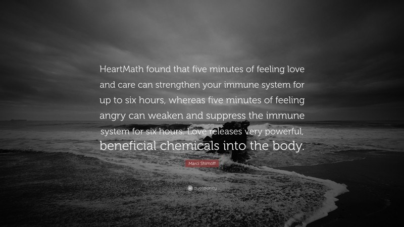 Marci Shimoff Quote: “HeartMath found that five minutes of feeling love and care can strengthen your immune system for up to six hours, whereas five minutes of feeling angry can weaken and suppress the immune system for six hours. Love releases very powerful, beneficial chemicals into the body.”