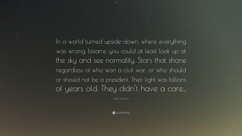 Alex Scarrow Quote: “In a world turned upside-down, where everything was wrong, bizarre, you could at least look up at the sky and see normality. Stars that shone regardless of who won a civil war, or who should or should not be a president. Their light was billions of years old. They didn’t have a care...”