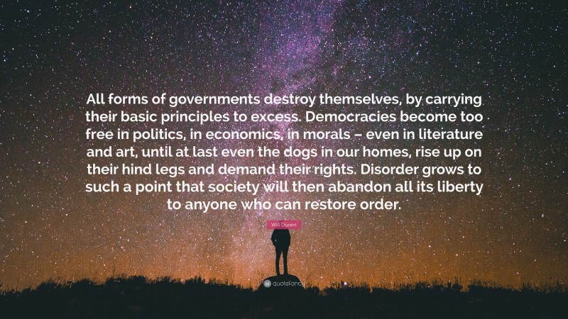 Will Durant Quote: “All forms of governments destroy themselves, by carrying their basic principles to excess. Democracies become too free in politics, in economics, in morals – even in literature and art, until at last even the dogs in our homes, rise up on their hind legs and demand their rights. Disorder grows to such a point that society will then abandon all its liberty to anyone who can restore order.”