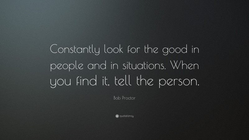 Bob Proctor Quote: “Constantly look for the good in people and in situations. When you find it, tell the person.”