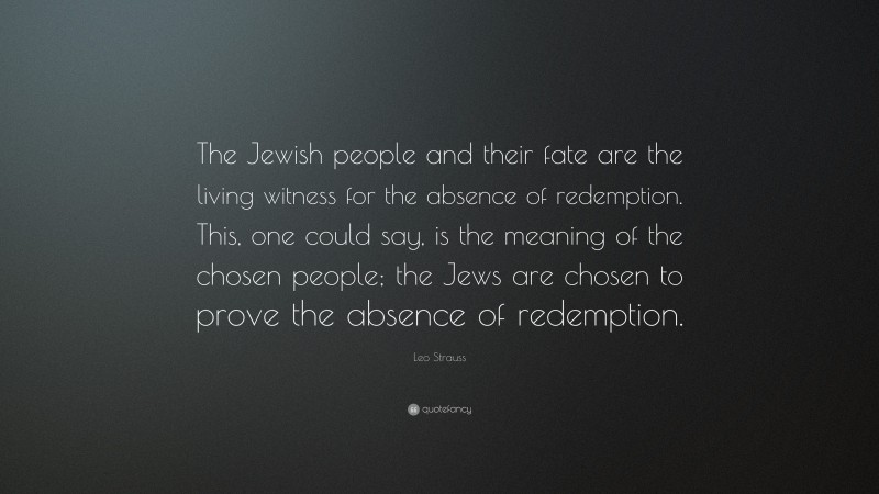 Leo Strauss Quote: “The Jewish people and their fate are the living witness for the absence of redemption. This, one could say, is the meaning of the chosen people; the Jews are chosen to prove the absence of redemption.”