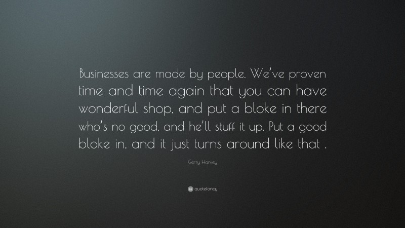 Gerry Harvey Quote: “Businesses are made by people. We’ve proven time and time again that you can have wonderful shop, and put a bloke in there who’s no good, and he’ll stuff it up. Put a good bloke in, and it just turns around like that .”