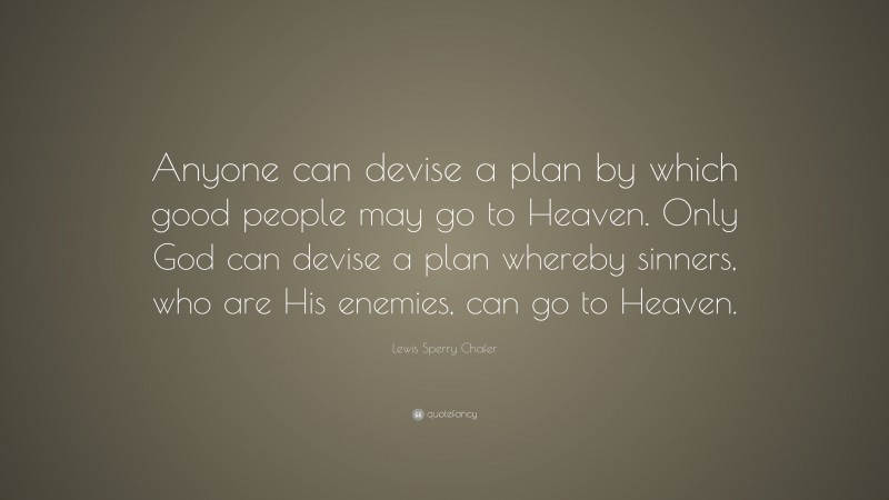 Lewis Sperry Chafer Quote: “Anyone can devise a plan by which good people may go to Heaven. Only God can devise a plan whereby sinners, who are His enemies, can go to Heaven.”