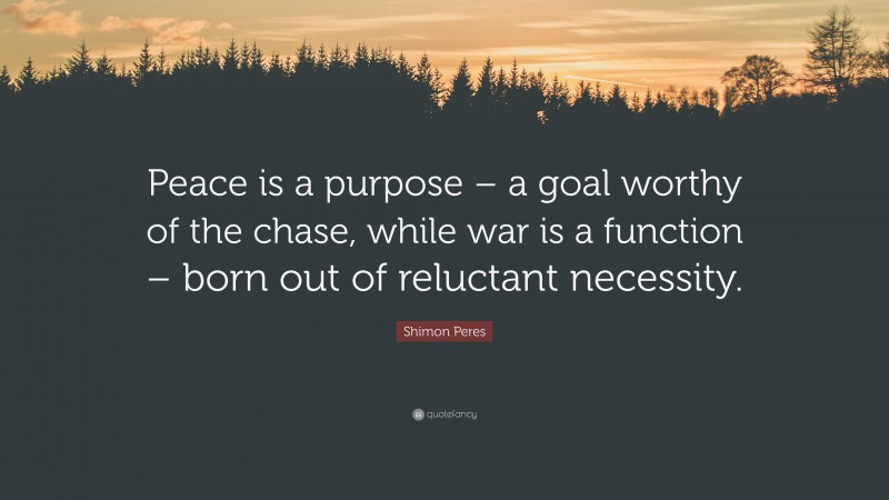 Shimon Peres Quote: “Peace is a purpose – a goal worthy of the chase, while war is a function – born out of reluctant necessity.”