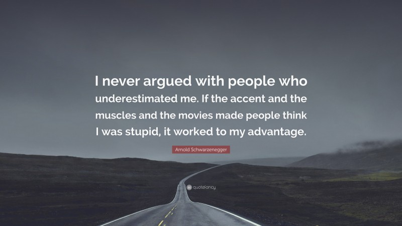 Arnold Schwarzenegger Quote: “I never argued with people who underestimated me. If the accent and the muscles and the movies made people think I was stupid, it worked to my advantage.”