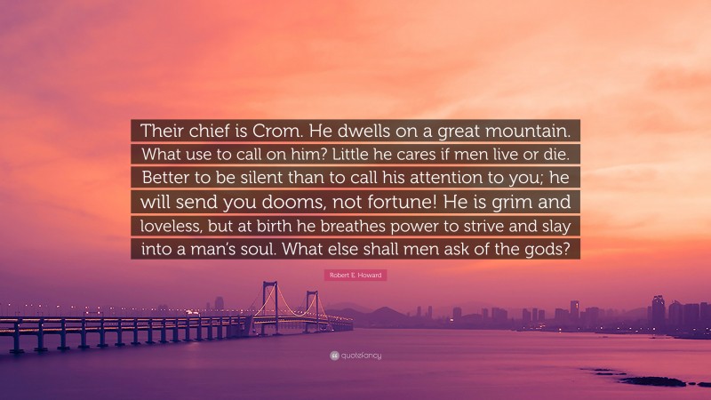 Robert E. Howard Quote: “Their chief is Crom. He dwells on a great mountain. What use to call on him? Little he cares if men live or die. Better to be silent than to call his attention to you; he will send you dooms, not fortune! He is grim and loveless, but at birth he breathes power to strive and slay into a man’s soul. What else shall men ask of the gods?”