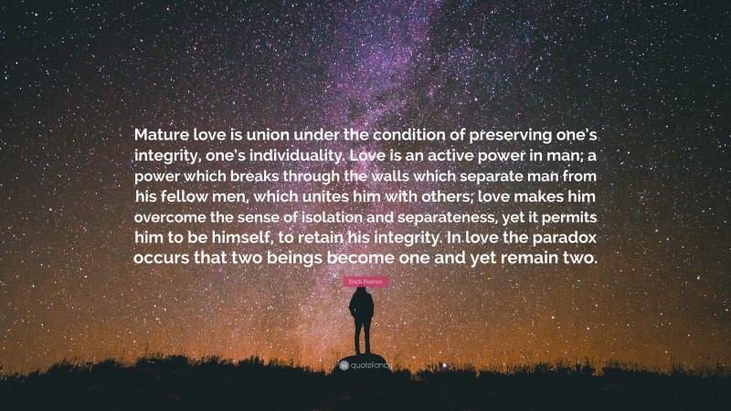 Erich Fromm Quote: “Mature love is union under the condition of preserving one’s integrity, one’s individuality. Love is an active power in man; a power which breaks through the walls which separate man from his fellow men, which unites him with others; love makes him overcome the sense of isolation and separateness, yet it permits him to be himself, to retain his integrity. In love the paradox occurs that two beings become one and yet remain two.”