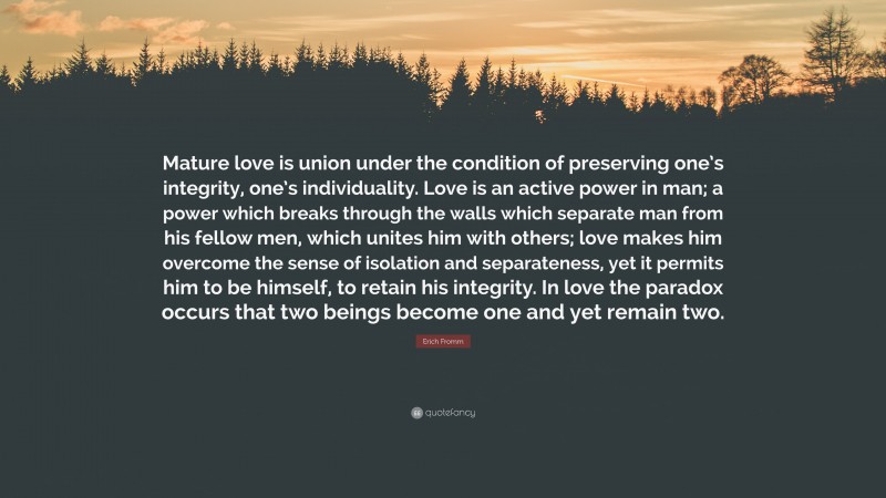 Erich Fromm Quote: “Mature love is union under the condition of preserving one’s integrity, one’s individuality. Love is an active power in man; a power which breaks through the walls which separate man from his fellow men, which unites him with others; love makes him overcome the sense of isolation and separateness, yet it permits him to be himself, to retain his integrity. In love the paradox occurs that two beings become one and yet remain two.”