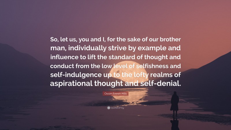Ossian Everett Mills Quote: “So, let us, you and I, for the sake of our brother man, individually strive by example and influence to lift the standard of thought and conduct from the low level of selfishness and self-indulgence up to the lofty realms of aspirational thought and self-denial.”