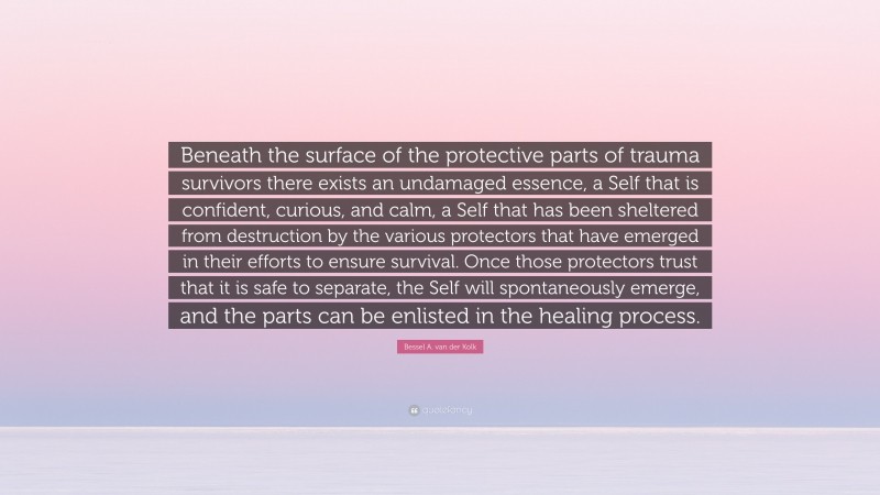 Bessel A. van der Kolk Quote: “Beneath the surface of the protective parts of trauma survivors there exists an undamaged essence, a Self that is confident, curious, and calm, a Self that has been sheltered from destruction by the various protectors that have emerged in their efforts to ensure survival. Once those protectors trust that it is safe to separate, the Self will spontaneously emerge, and the parts can be enlisted in the healing process.”