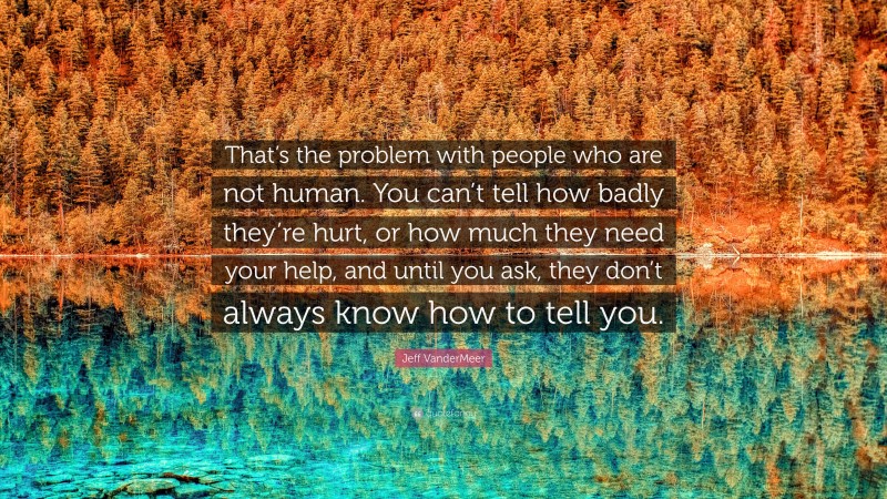 Jeff VanderMeer Quote: “That’s the problem with people who are not human. You can’t tell how badly they’re hurt, or how much they need your help, and until you ask, they don’t always know how to tell you.”