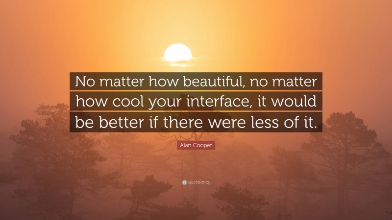 Alan Cooper Quote: “No matter how beautiful, no matter how cool your interface, it would be better if there were less of it.”