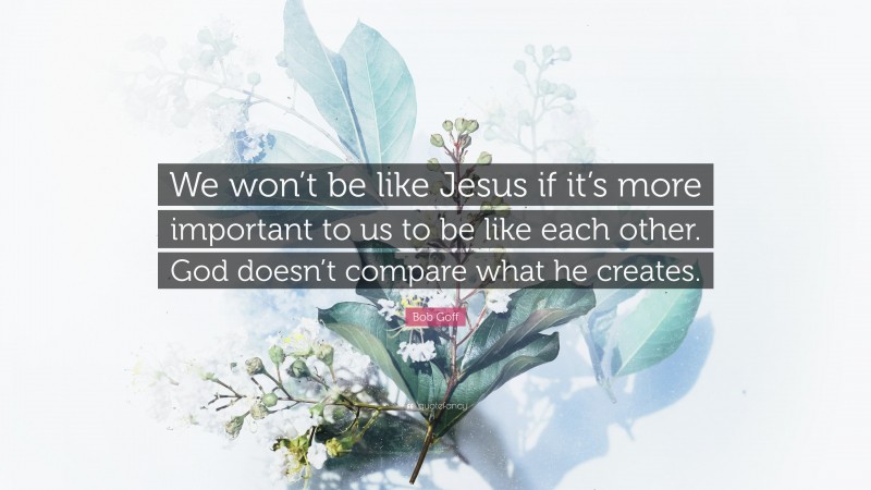 Bob Goff Quote: “We won’t be like Jesus if it’s more important to us to be like each other. God doesn’t compare what he creates.”